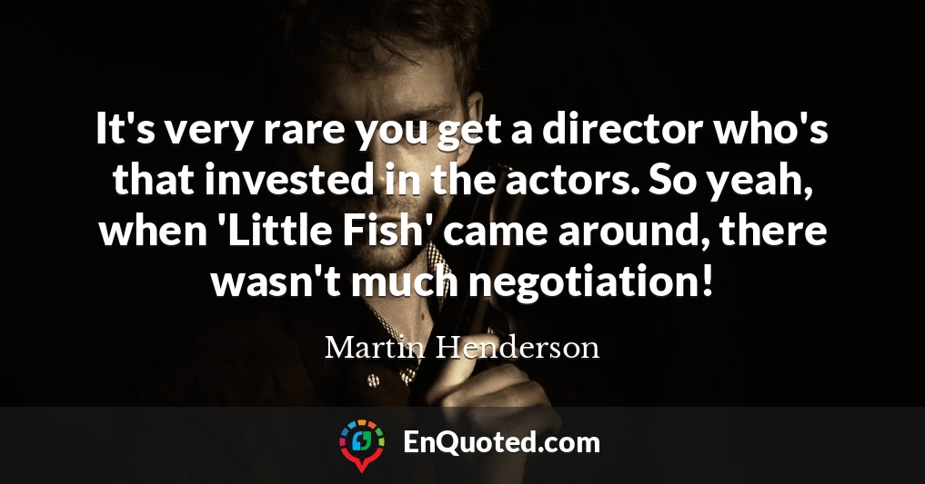 It's very rare you get a director who's that invested in the actors. So yeah, when 'Little Fish' came around, there wasn't much negotiation!