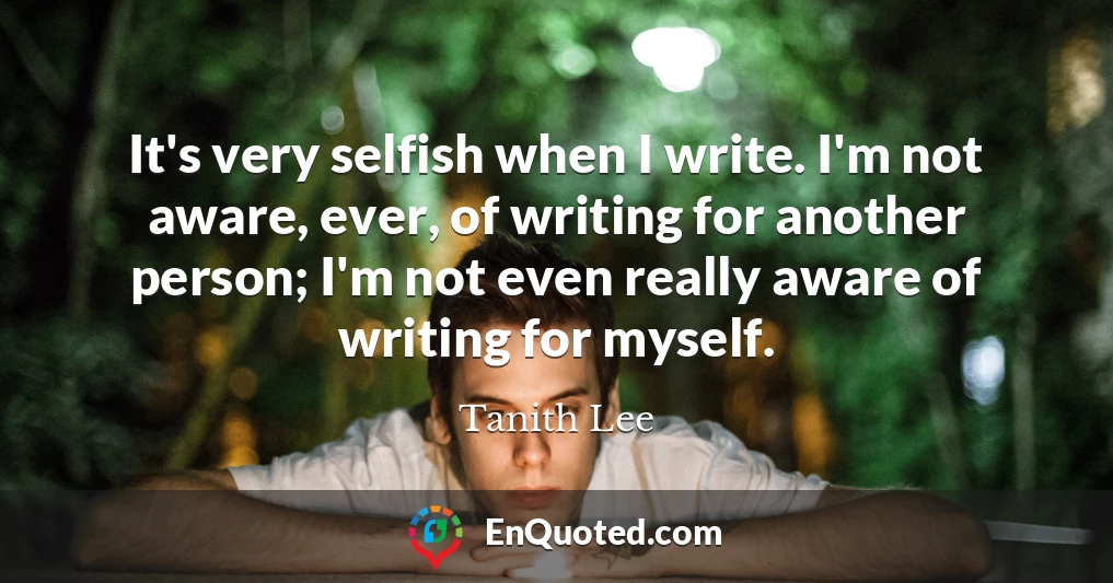 It's very selfish when I write. I'm not aware, ever, of writing for another person; I'm not even really aware of writing for myself.