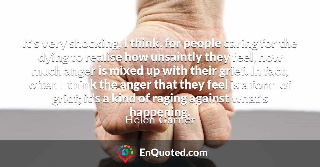 It's very shocking, I think, for people caring for the dying to realise how unsaintly they feel, how much anger is mixed up with their grief. In fact, often I think the anger that they feel is a form of grief; it's a kind of raging against what's happening.