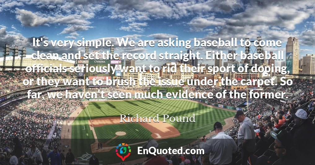 It's very simple. We are asking baseball to come clean and set the record straight. Either baseball officials seriously want to rid their sport of doping, or they want to brush the issue under the carpet. So far, we haven't seen much evidence of the former.