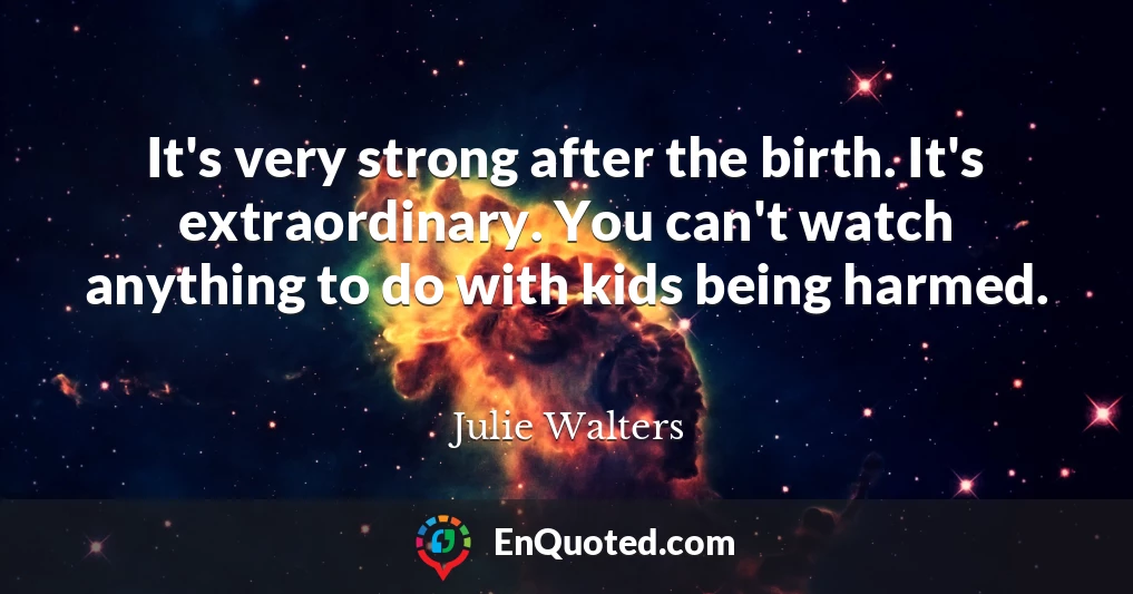 It's very strong after the birth. It's extraordinary. You can't watch anything to do with kids being harmed.