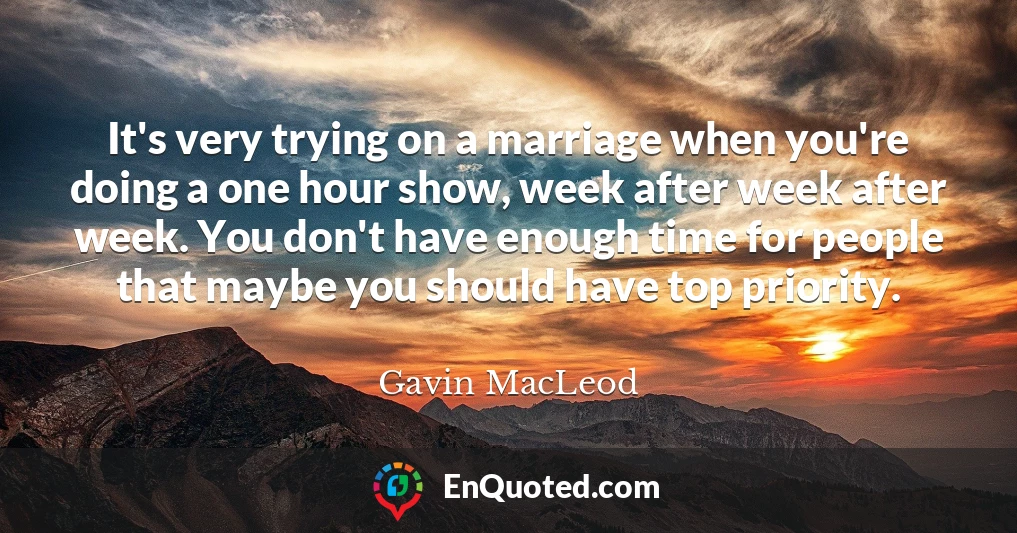 It's very trying on a marriage when you're doing a one hour show, week after week after week. You don't have enough time for people that maybe you should have top priority.