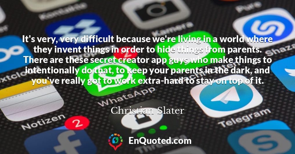 It's very, very difficult because we're living in a world where they invent things in order to hide things from parents. There are these secret creator app guys who make things to intentionally do that, to keep your parents in the dark, and you've really got to work extra-hard to stay on top of it.