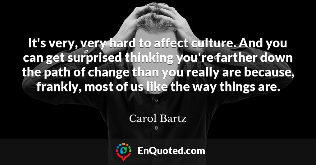 It's very, very hard to affect culture. And you can get surprised thinking you're farther down the path of change than you really are because, frankly, most of us like the way things are.