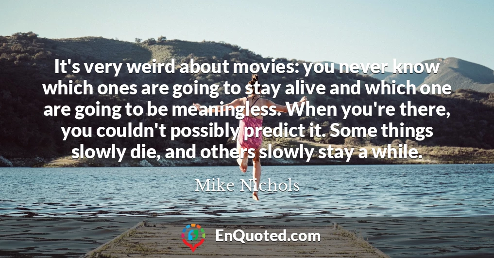 It's very weird about movies: you never know which ones are going to stay alive and which one are going to be meaningless. When you're there, you couldn't possibly predict it. Some things slowly die, and others slowly stay a while.