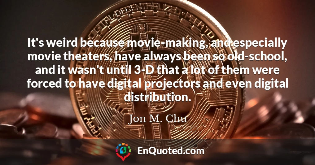It's weird because movie-making, and especially movie theaters, have always been so old-school, and it wasn't until 3-D that a lot of them were forced to have digital projectors and even digital distribution.