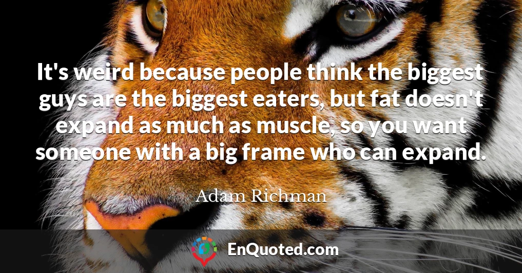 It's weird because people think the biggest guys are the biggest eaters, but fat doesn't expand as much as muscle, so you want someone with a big frame who can expand.
