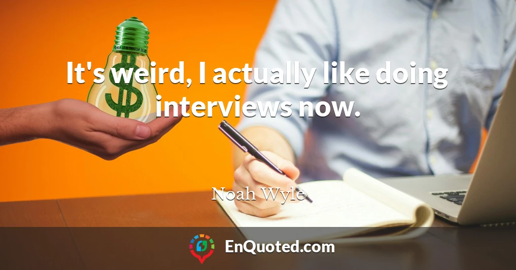 It's weird, I actually like doing interviews now.
