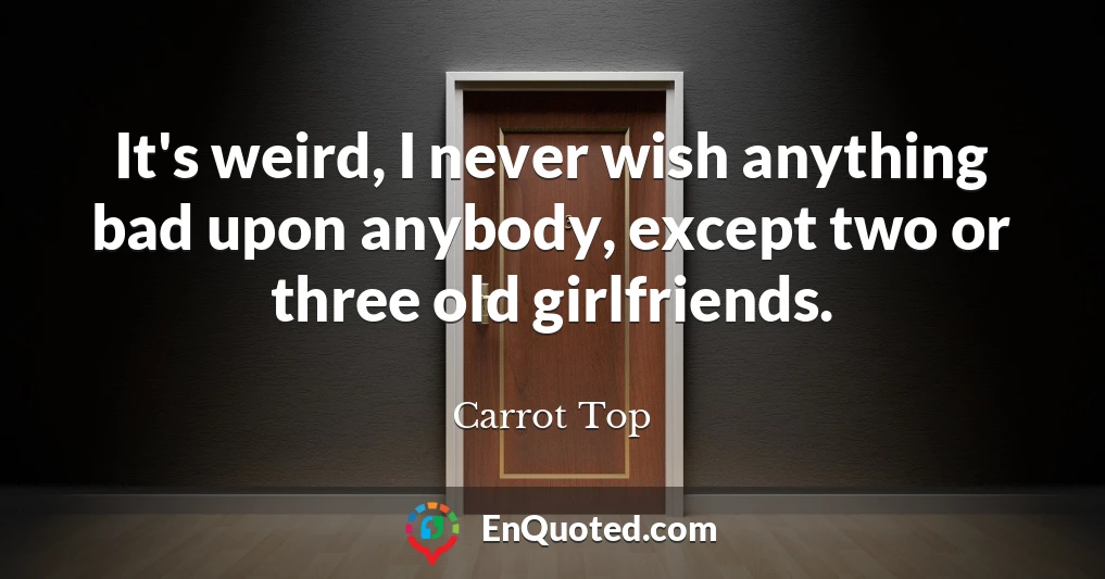 It's weird, I never wish anything bad upon anybody, except two or three old girlfriends.