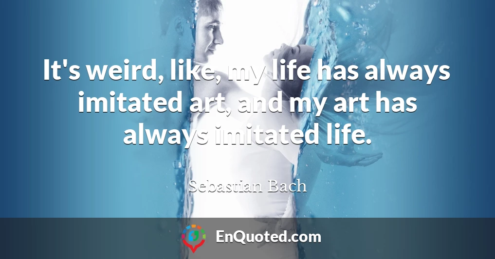 It's weird, like, my life has always imitated art, and my art has always imitated life.