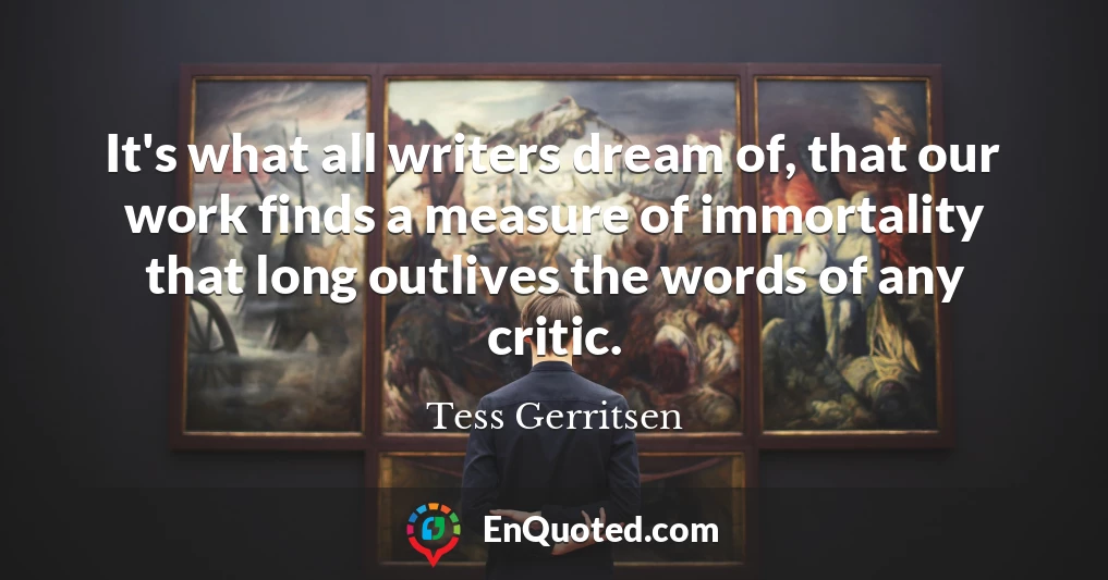 It's what all writers dream of, that our work finds a measure of immortality that long outlives the words of any critic.