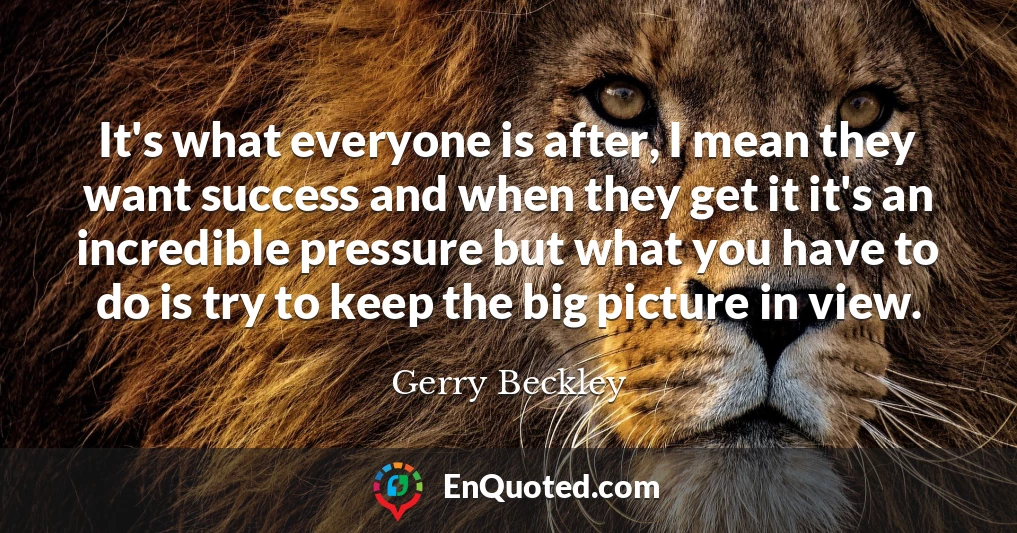 It's what everyone is after, I mean they want success and when they get it it's an incredible pressure but what you have to do is try to keep the big picture in view.
