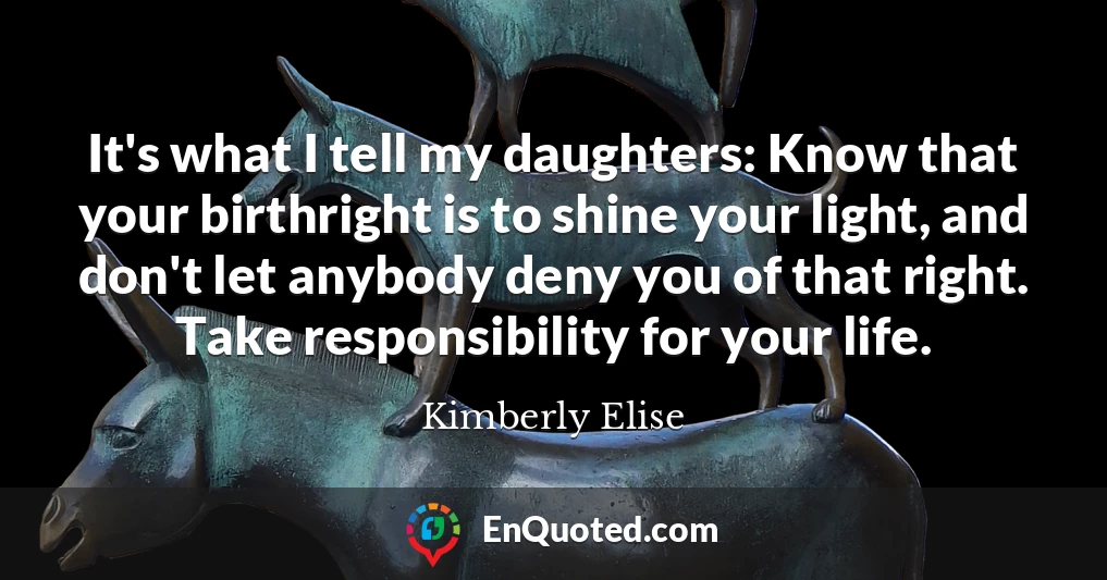 It's what I tell my daughters: Know that your birthright is to shine your light, and don't let anybody deny you of that right. Take responsibility for your life.