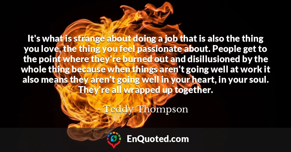 It's what is strange about doing a job that is also the thing you love, the thing you feel passionate about. People get to the point where they're burned out and disillusioned by the whole thing because when things aren't going well at work it also means they aren't going well in your heart, in your soul. They're all wrapped up together.