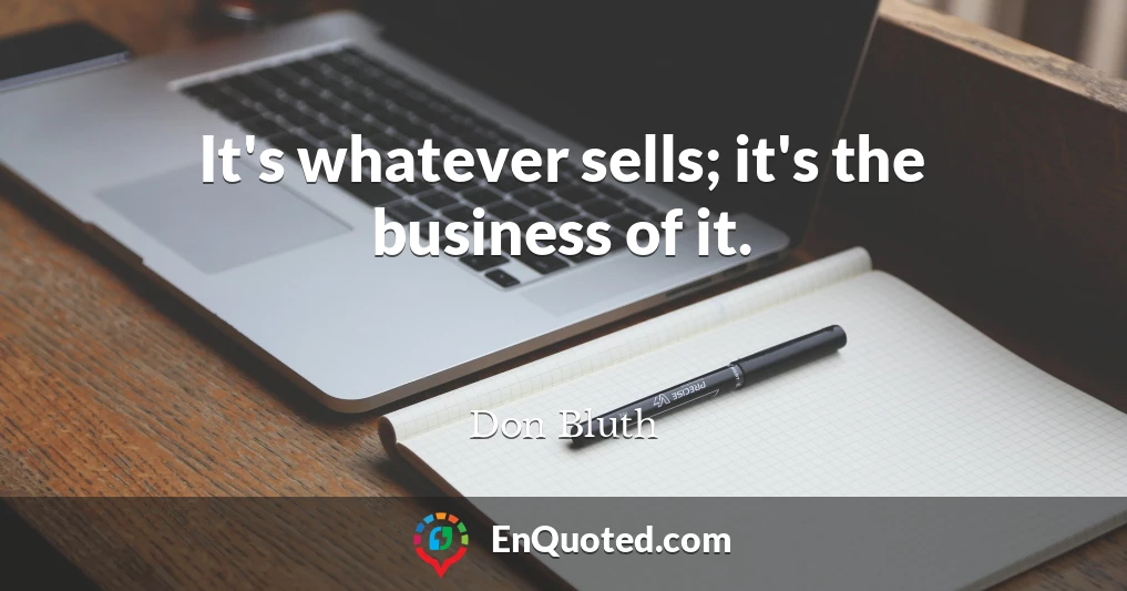 It's whatever sells; it's the business of it.