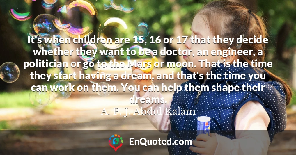 It's when children are 15, 16 or 17 that they decide whether they want to be a doctor, an engineer, a politician or go to the Mars or moon. That is the time they start having a dream, and that's the time you can work on them. You can help them shape their dreams.