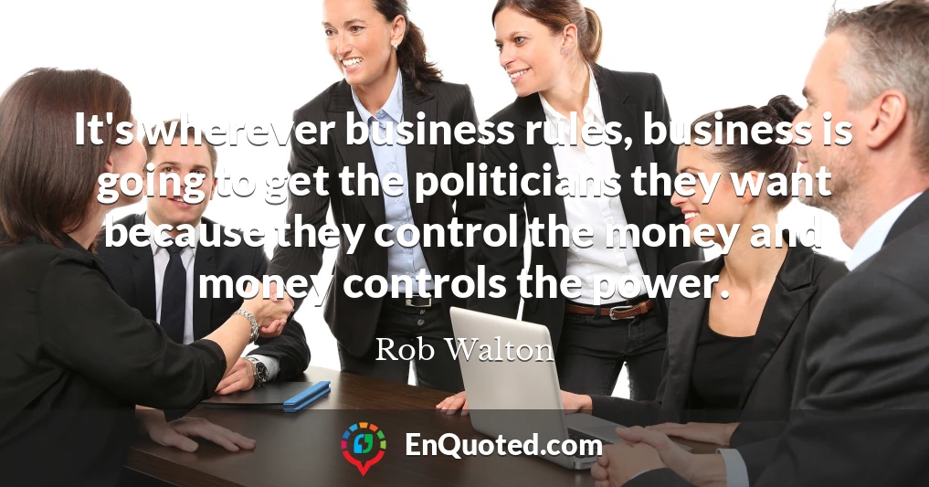 It's wherever business rules, business is going to get the politicians they want because they control the money and money controls the power.
