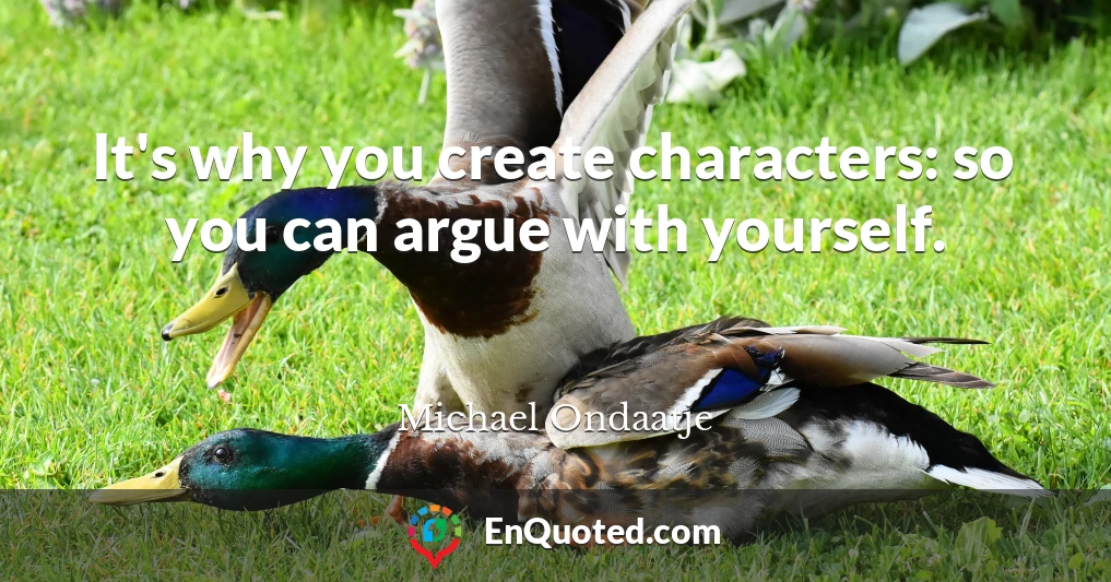 It's why you create characters: so you can argue with yourself.