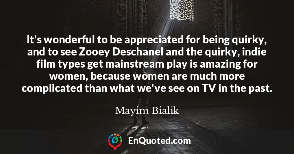 It's wonderful to be appreciated for being quirky, and to see Zooey Deschanel and the quirky, indie film types get mainstream play is amazing for women, because women are much more complicated than what we've see on TV in the past.