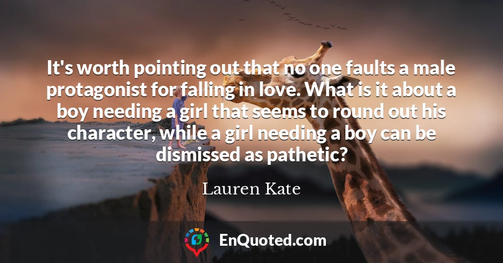 It's worth pointing out that no one faults a male protagonist for falling in love. What is it about a boy needing a girl that seems to round out his character, while a girl needing a boy can be dismissed as pathetic?