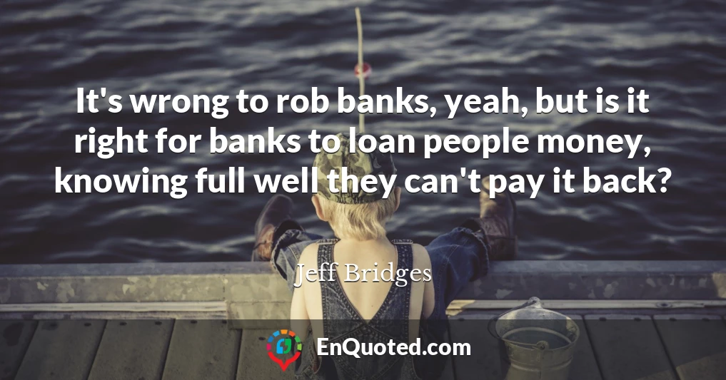 It's wrong to rob banks, yeah, but is it right for banks to loan people money, knowing full well they can't pay it back?