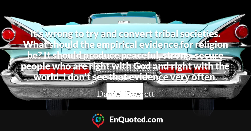 It's wrong to try and convert tribal societies. What should the empirical evidence for religion be? It should produce peaceful, strong, secure people who are right with God and right with the world. I don't see that evidence very often.
