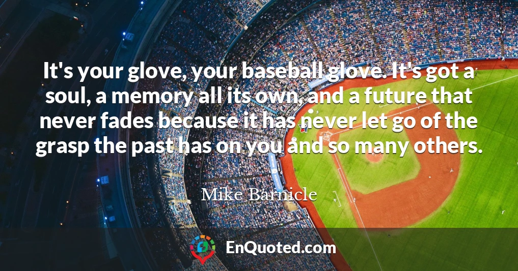 It's your glove, your baseball glove. It's got a soul, a memory all its own, and a future that never fades because it has never let go of the grasp the past has on you and so many others.