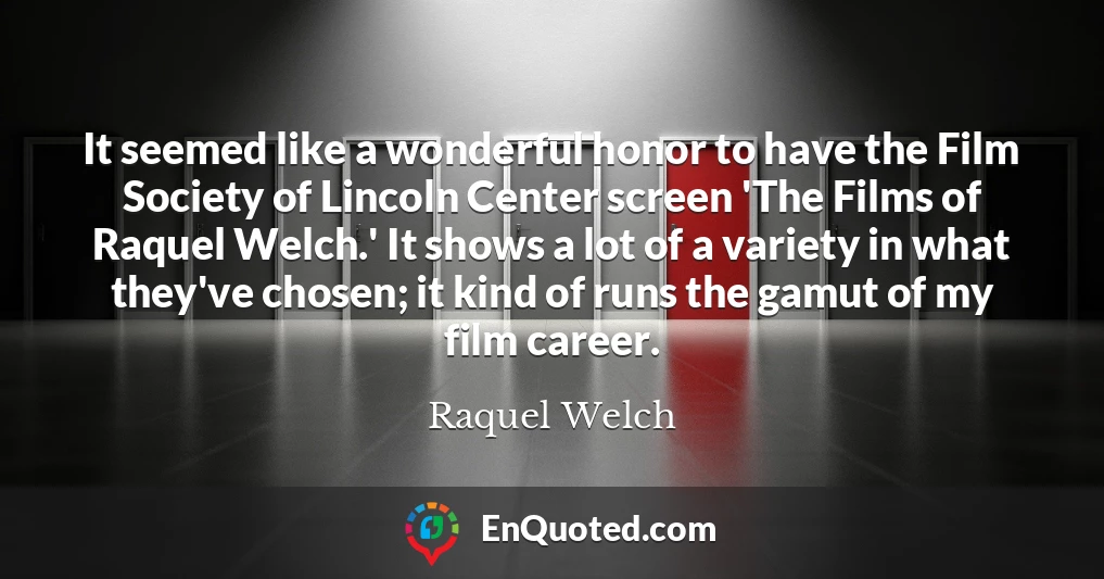It seemed like a wonderful honor to have the Film Society of Lincoln Center screen 'The Films of Raquel Welch.' It shows a lot of a variety in what they've chosen; it kind of runs the gamut of my film career.