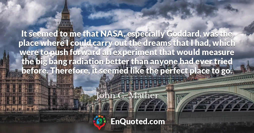 It seemed to me that NASA, especially Goddard, was the place where I could carry out the dreams that I had, which were to push forward an experiment that would measure the big bang radiation better than anyone had ever tried before. Therefore, it seemed like the perfect place to go.