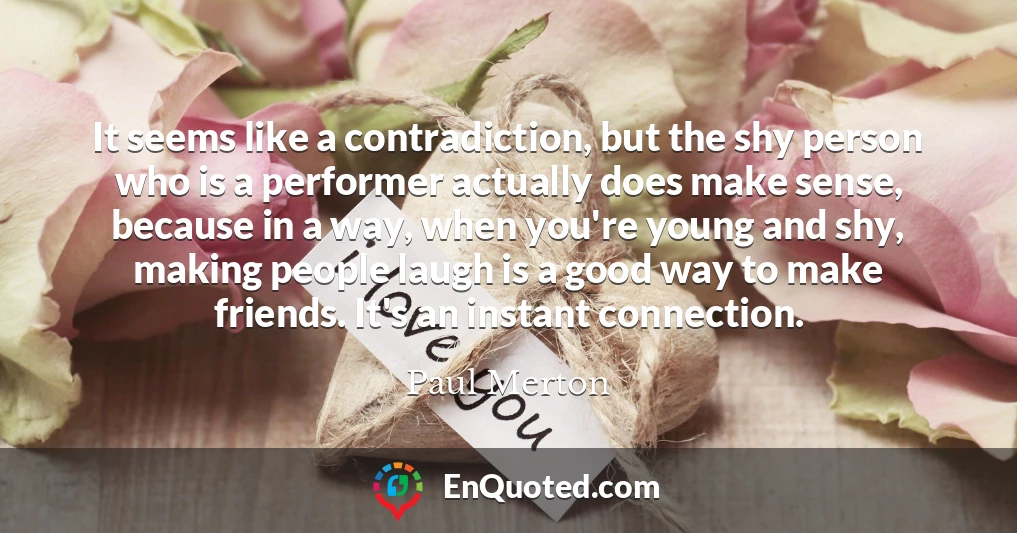 It seems like a contradiction, but the shy person who is a performer actually does make sense, because in a way, when you're young and shy, making people laugh is a good way to make friends. It's an instant connection.
