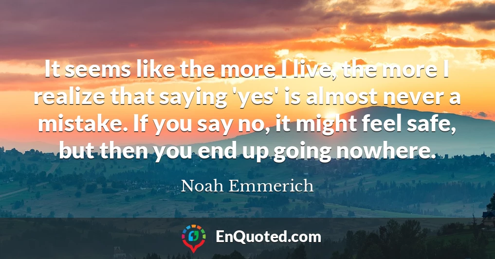 It seems like the more I live, the more I realize that saying 'yes' is almost never a mistake. If you say no, it might feel safe, but then you end up going nowhere.