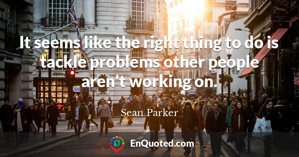 It seems like the right thing to do is tackle problems other people aren't working on.