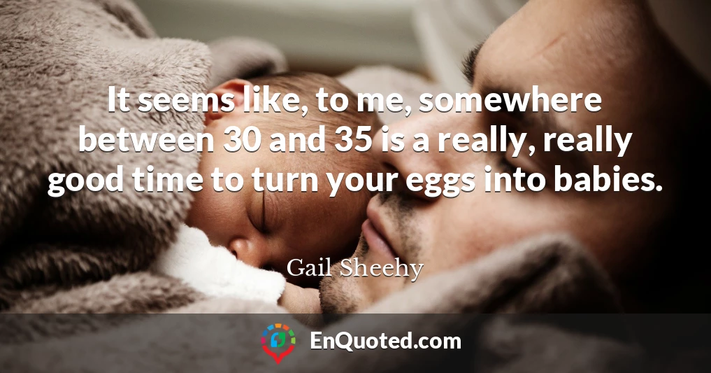 It seems like, to me, somewhere between 30 and 35 is a really, really good time to turn your eggs into babies.