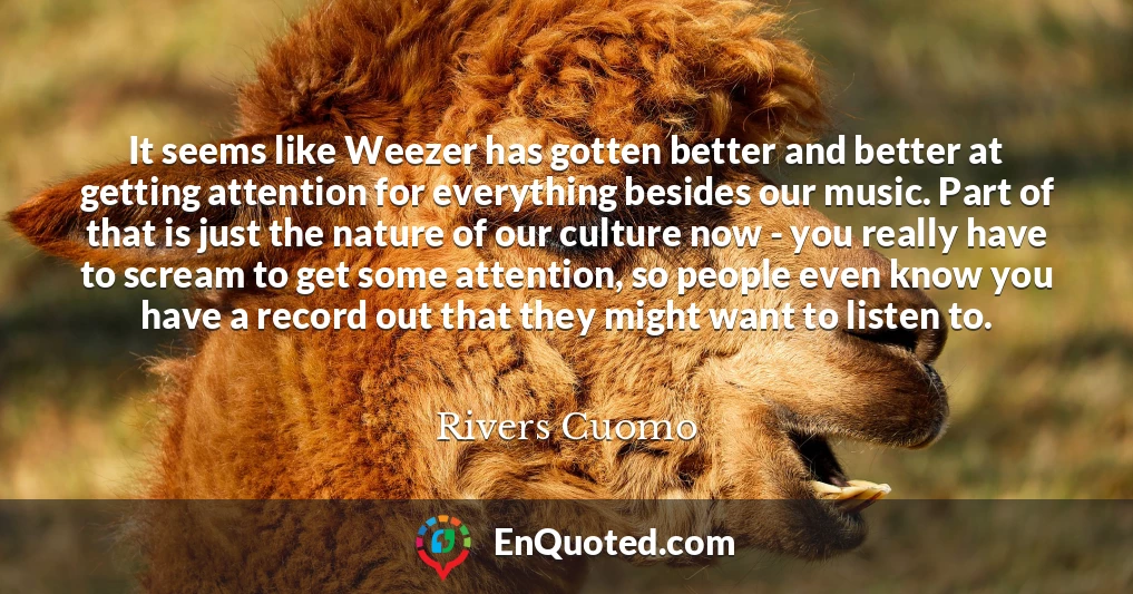 It seems like Weezer has gotten better and better at getting attention for everything besides our music. Part of that is just the nature of our culture now - you really have to scream to get some attention, so people even know you have a record out that they might want to listen to.