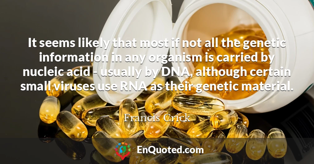 It seems likely that most if not all the genetic information in any organism is carried by nucleic acid - usually by DNA, although certain small viruses use RNA as their genetic material.