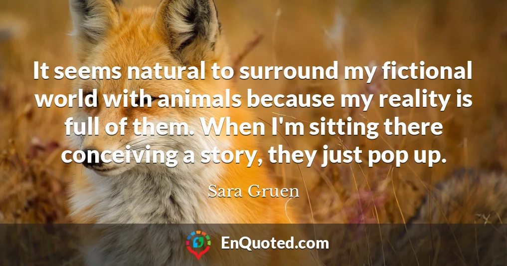 It seems natural to surround my fictional world with animals because my reality is full of them. When I'm sitting there conceiving a story, they just pop up.