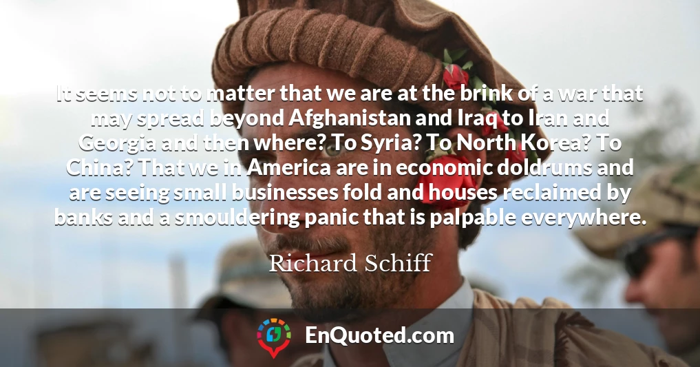It seems not to matter that we are at the brink of a war that may spread beyond Afghanistan and Iraq to Iran and Georgia and then where? To Syria? To North Korea? To China? That we in America are in economic doldrums and are seeing small businesses fold and houses reclaimed by banks and a smouldering panic that is palpable everywhere.
