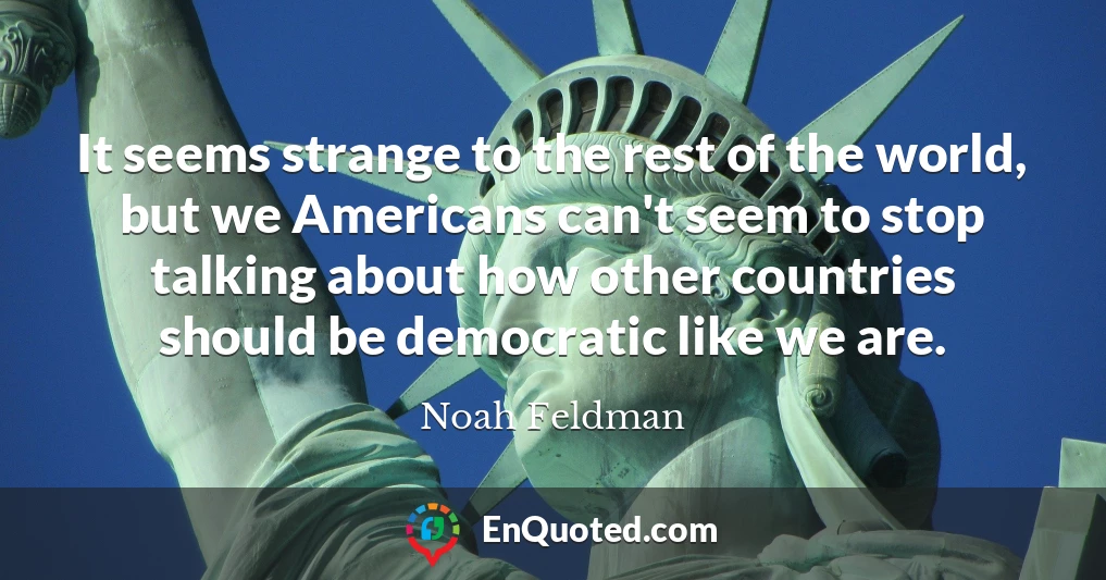 It seems strange to the rest of the world, but we Americans can't seem to stop talking about how other countries should be democratic like we are.