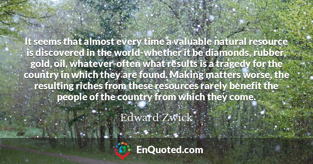It seems that almost every time a valuable natural resource is discovered in the world-whether it be diamonds, rubber, gold, oil, whatever-often what results is a tragedy for the country in which they are found. Making matters worse, the resulting riches from these resources rarely benefit the people of the country from which they come.