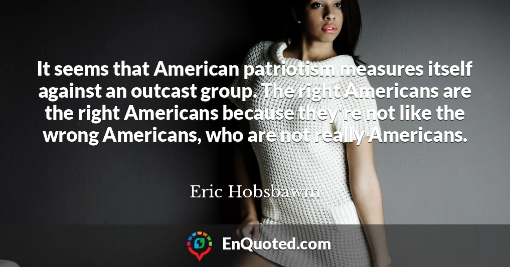 It seems that American patriotism measures itself against an outcast group. The right Americans are the right Americans because they're not like the wrong Americans, who are not really Americans.