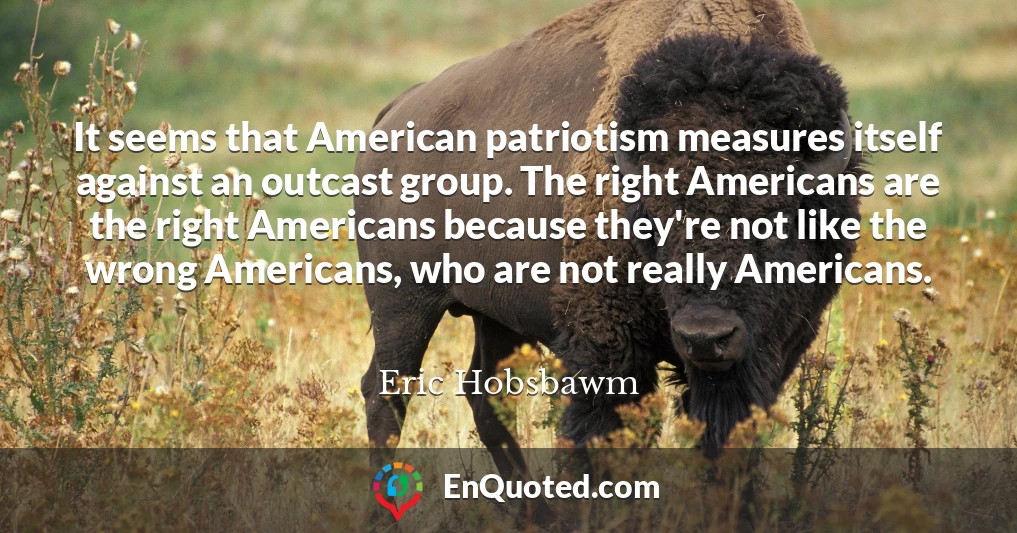 It seems that American patriotism measures itself against an outcast group. The right Americans are the right Americans because they're not like the wrong Americans, who are not really Americans.