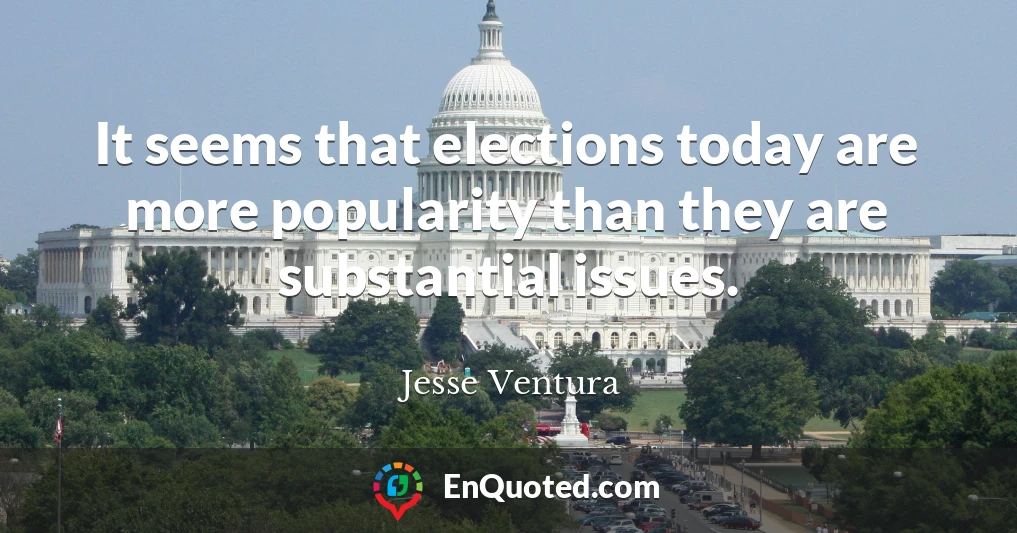 It seems that elections today are more popularity than they are substantial issues.