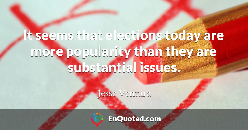 It seems that elections today are more popularity than they are substantial issues.