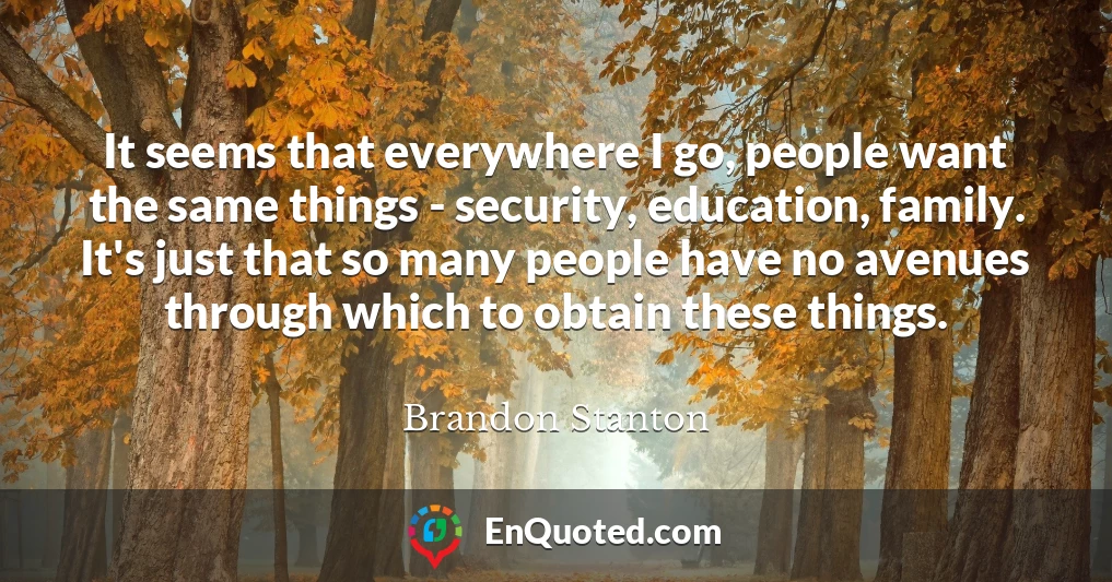 It seems that everywhere I go, people want the same things - security, education, family. It's just that so many people have no avenues through which to obtain these things.