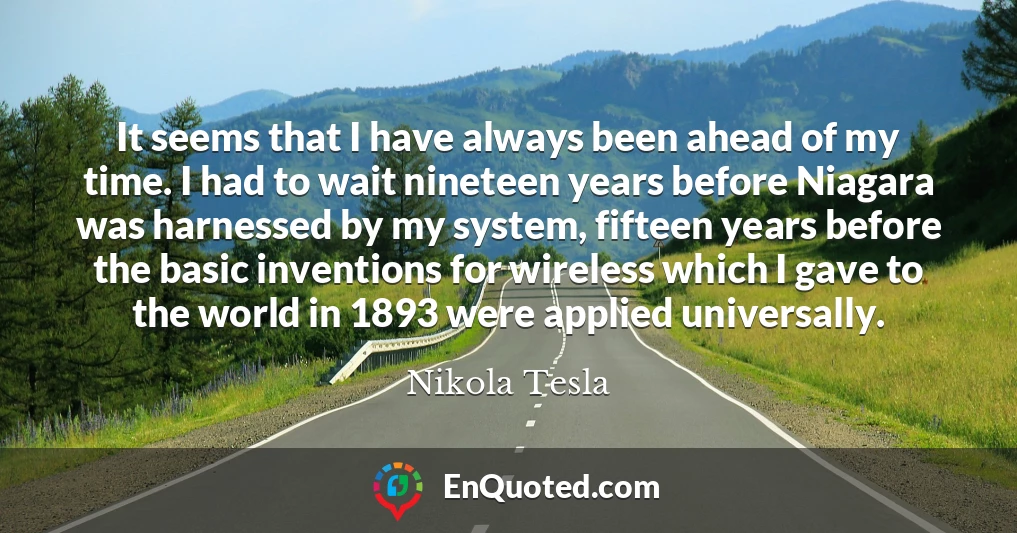 It seems that I have always been ahead of my time. I had to wait nineteen years before Niagara was harnessed by my system, fifteen years before the basic inventions for wireless which I gave to the world in 1893 were applied universally.