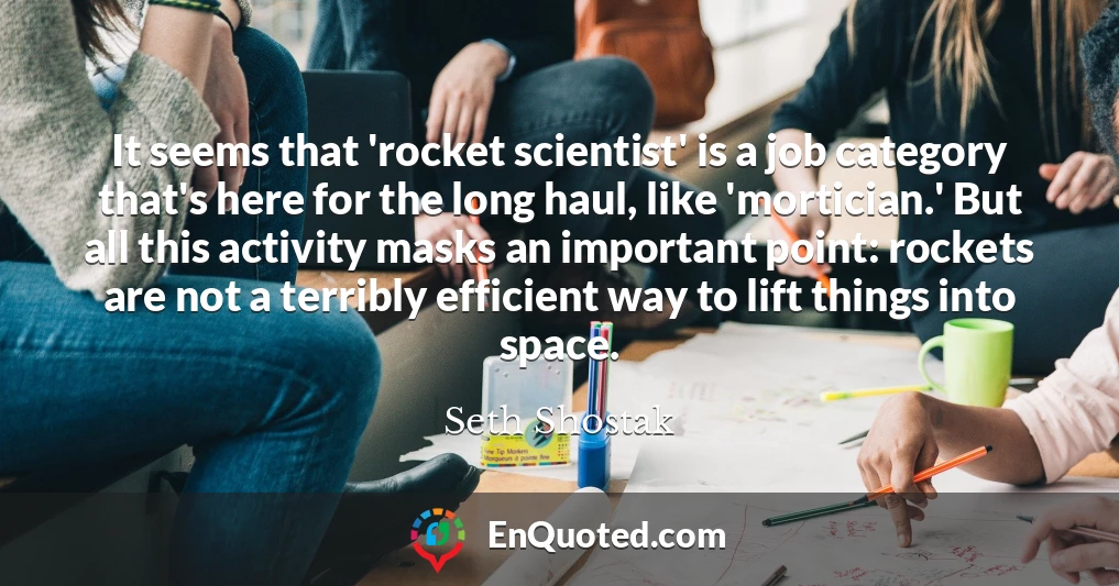 It seems that 'rocket scientist' is a job category that's here for the long haul, like 'mortician.' But all this activity masks an important point: rockets are not a terribly efficient way to lift things into space.