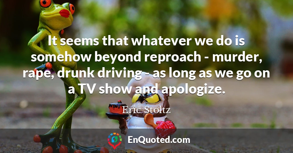 It seems that whatever we do is somehow beyond reproach - murder, rape, drunk driving - as long as we go on a TV show and apologize.