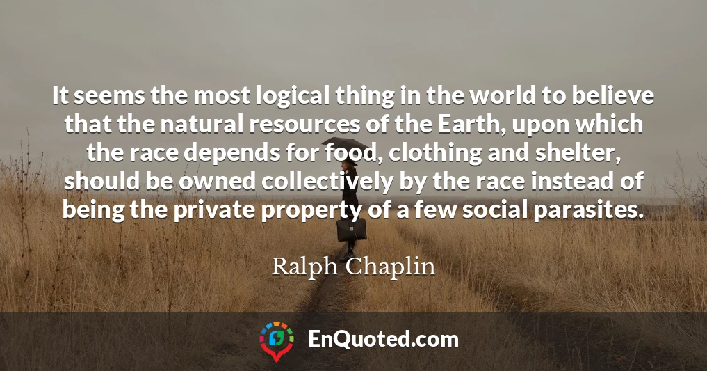 It seems the most logical thing in the world to believe that the natural resources of the Earth, upon which the race depends for food, clothing and shelter, should be owned collectively by the race instead of being the private property of a few social parasites.