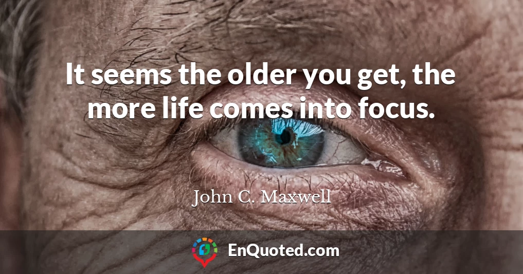It seems the older you get, the more life comes into focus.