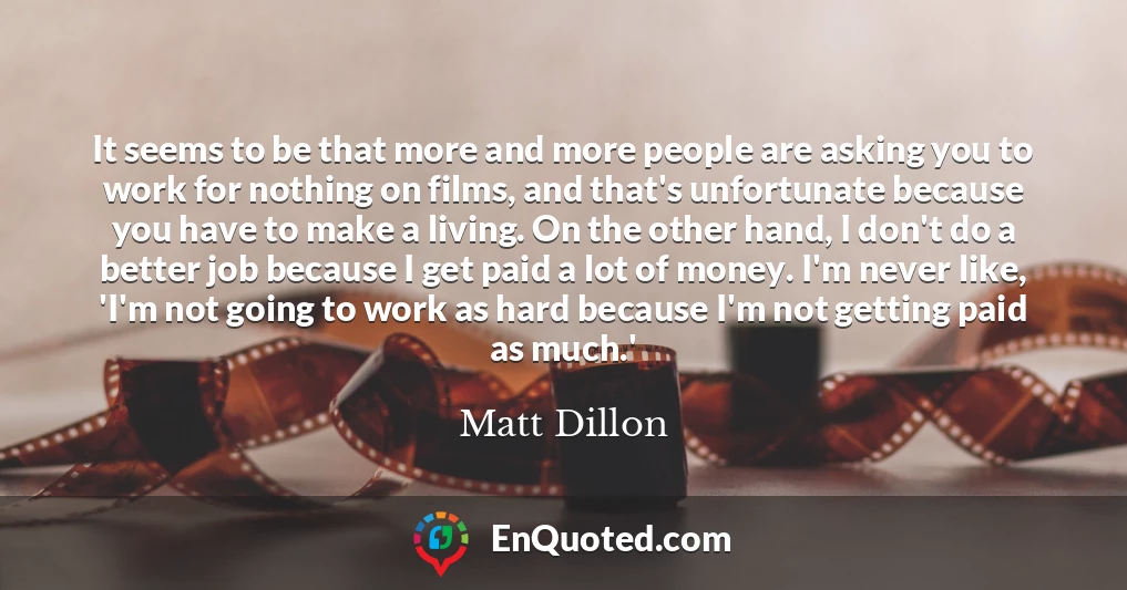 It seems to be that more and more people are asking you to work for nothing on films, and that's unfortunate because you have to make a living. On the other hand, I don't do a better job because I get paid a lot of money. I'm never like, 'I'm not going to work as hard because I'm not getting paid as much.'